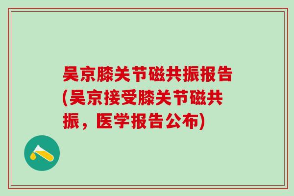 吴京膝关节磁共振报告(吴京接受膝关节磁共振,医学报告公布) 吴京膝关节磁共振报告(吴京接受膝关节磁共振,医学报告公布)