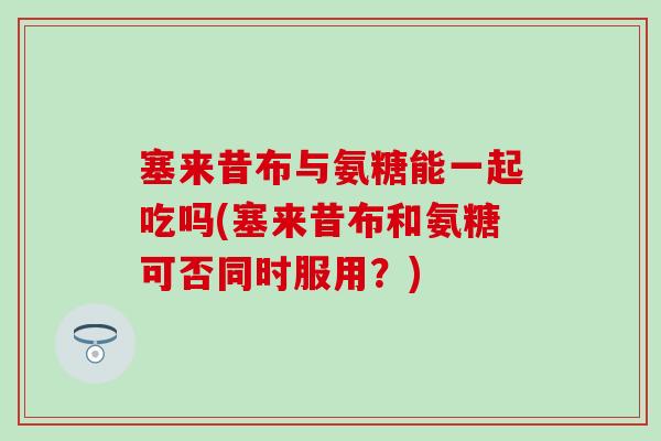 塞来昔布与氨糖能一起吃吗(塞来昔布和氨糖可否同时服用？)