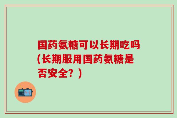 国药氨糖可以长期吃吗(长期服用国药氨糖是否安全？)