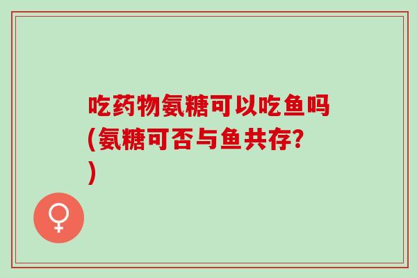 吃药物氨糖可以吃鱼吗(氨糖可否与鱼共存？)