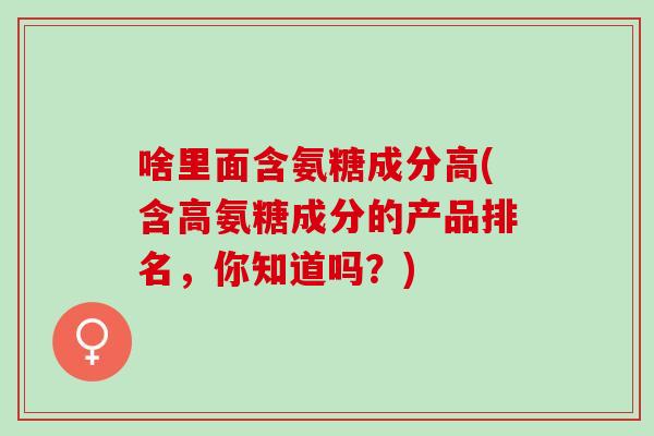 啥里面含氨糖成分高(含高氨糖成分的产品排名，你知道吗？)