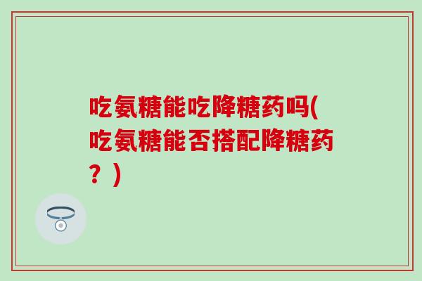 吃氨糖能吃降糖药吗(吃氨糖能否搭配降糖药？)