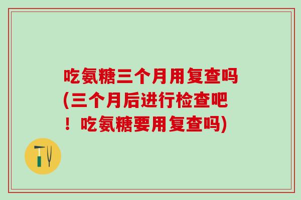 吃氨糖三个月用复查吗(三个月后进行检查吧！吃氨糖要用复查吗)