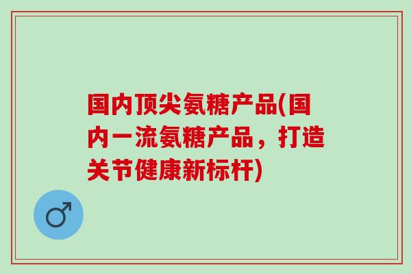 国内氨糖产品(国内一流氨糖产品,打造关节健康新标杆) 国内氨糖产品(国内一流氨糖产品,打造关节健康新标杆)