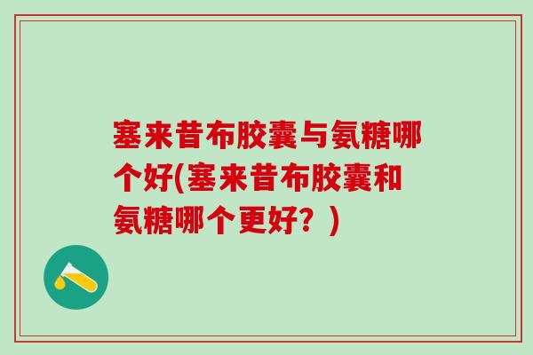 塞来昔布胶囊与氨糖哪个好(塞来昔布胶囊和氨糖哪个更好？)
