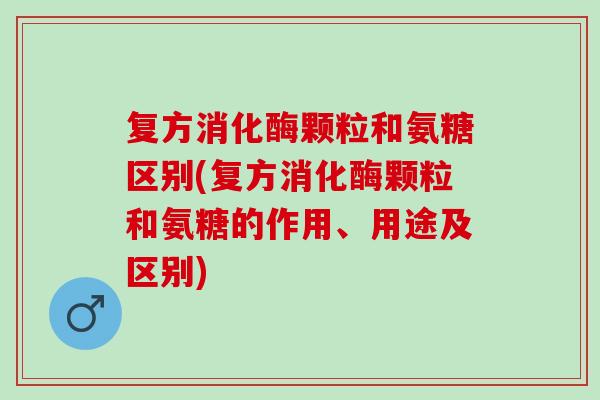 复方消化酶颗粒和氨糖区别(复方消化酶颗粒和氨糖的作用、用途及区别)
