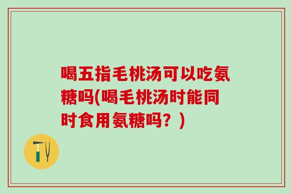 喝五指毛桃汤可以吃氨糖吗(喝毛桃汤时能同时食用氨糖吗？)