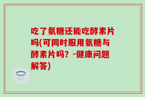 吃了氨糖还能吃酵素片吗(可同时服用氨糖与酵素片吗？-健康问题解答)