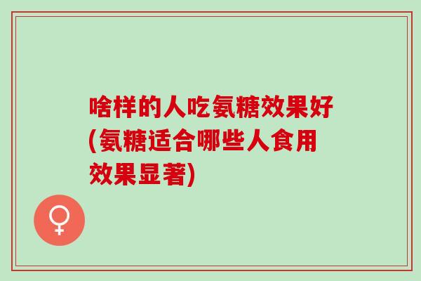 啥样的人吃氨糖效果好(氨糖适合哪些人食用效果显著)