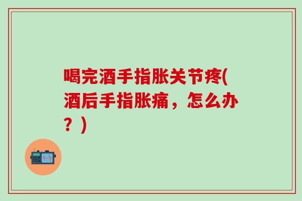 喝完酒手指胀关节疼(酒后手指胀痛，怎么办？)