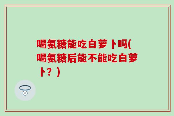 喝氨糖能吃白萝卜吗(喝氨糖后能不能吃白萝卜？)