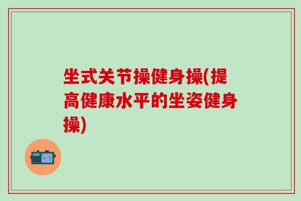 坐式关节操健身操(提高健康水平的坐姿健身操)