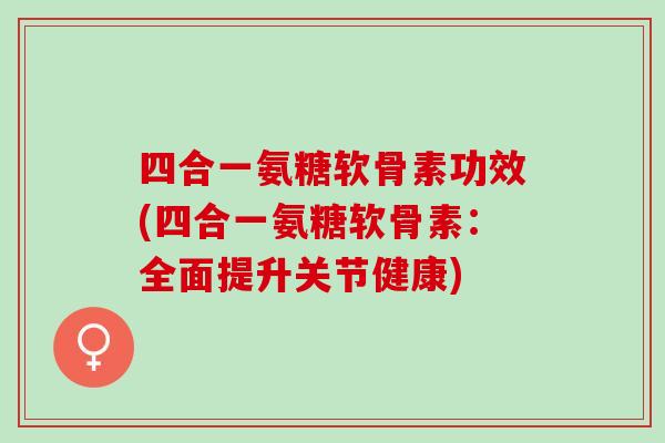 四合一氨糖软骨素功效(四合一氨糖软骨素：全面提升关节健康)