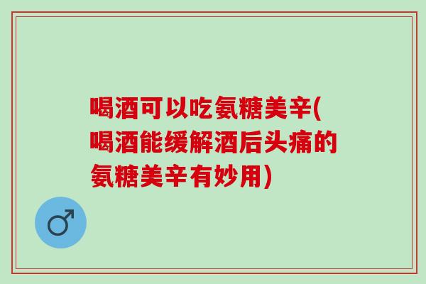 喝酒可以吃氨糖美辛(喝酒能缓解酒后头痛的氨糖美辛有妙用)