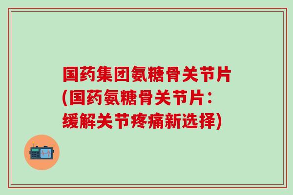 国药集团氨糖骨关节片(国药氨糖骨关节片：缓解关节疼痛新选择)