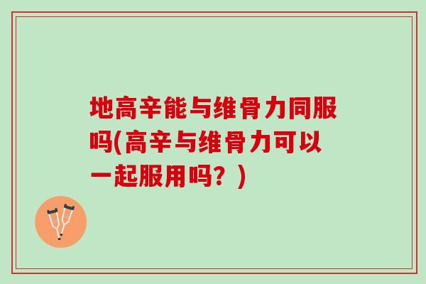 地高辛能与维骨力同服吗(高辛与维骨力可以一起服用吗？)