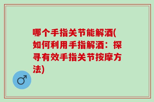 哪个手指关节能解酒(如何利用手指解酒：探寻有效手指关节按摩方法)