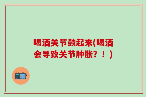 喝酒关节鼓起来(喝酒会导致关节肿胀？！)
