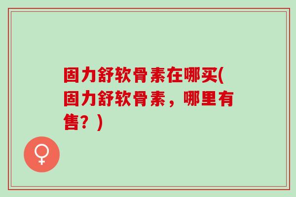 固力舒软骨素在哪买(固力舒软骨素，哪里有售？)