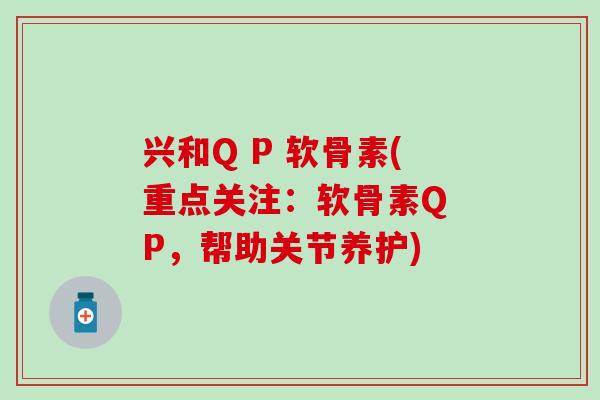 兴和Q P 软骨素(重点关注：软骨素Q P，帮助关节养护)