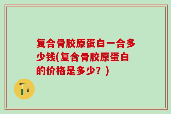 复合骨胶原蛋白一合多少钱(复合骨胶原蛋白的价格是多少？)