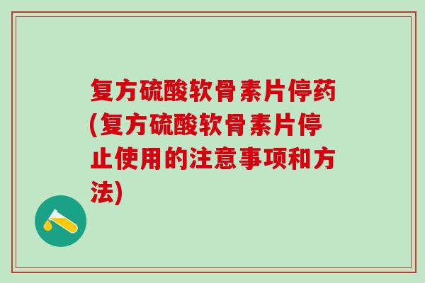 复方硫酸软骨素片停药(复方硫酸软骨素片停止使用的注意事项和方法)