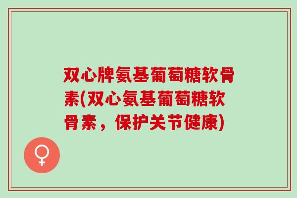 双心牌氨基葡萄糖软骨素(双心氨基葡萄糖软骨素，保护关节健康)