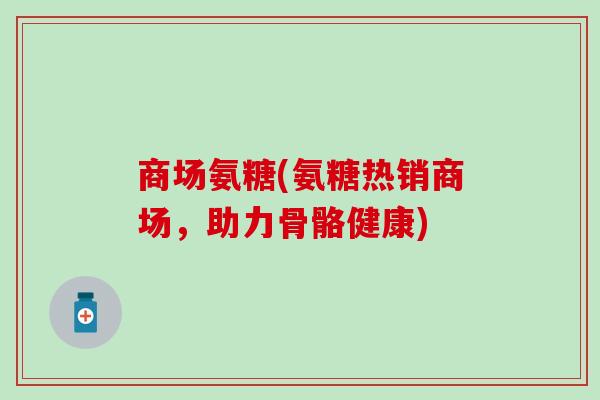 商场氨糖(氨糖热销商场,助力骨骼健康) 商场氨糖(氨糖热销商场,助力骨骼健康)