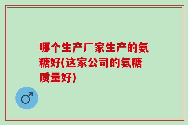 哪个生产厂家生产的氨糖好(这家公司的氨糖质量好)