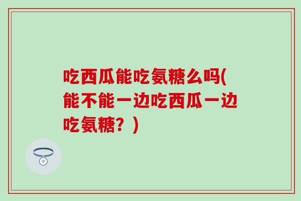 吃西瓜能吃氨糖么吗(能不能一边吃西瓜一边吃氨糖？)