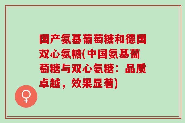 国产氨基葡萄糖和德国双心氨糖(中国氨基葡萄糖与双心氨糖：品质卓越，效果显著)