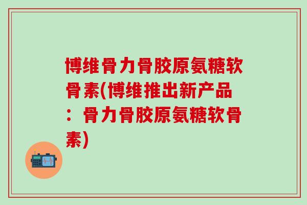 博维骨力骨胶原氨糖软骨素(博维推出新产品：骨力骨胶原氨糖软骨素)