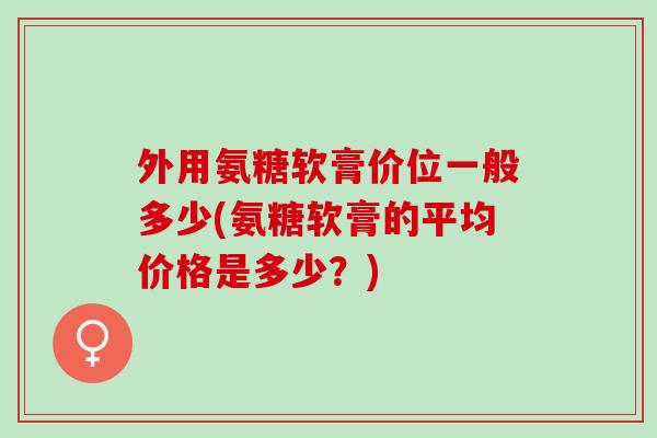 外用氨糖软膏价位一般多少(氨糖软膏的平均价格是多少？)