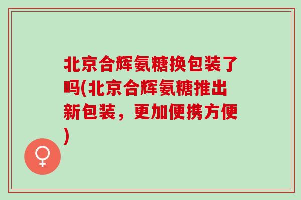 北京合辉氨糖换包装了吗(北京合辉氨糖推出新包装，更加便携方便)