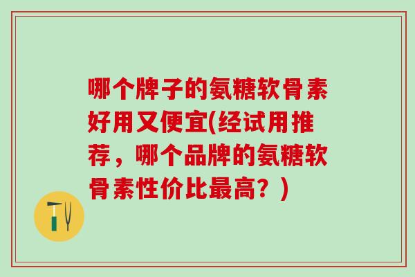 哪个牌子的氨糖软骨素好用又便宜(经试用推荐，哪个品牌的氨糖软骨素性价比最高？)
