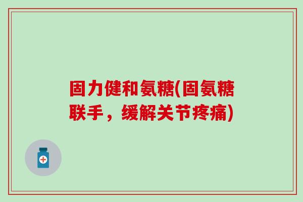 固力健和氨糖(固氨糖联手，缓解关节疼痛)