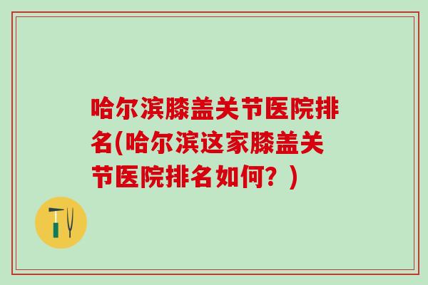 哈尔滨膝盖关节医院排名(哈尔滨这家膝盖关节医院排名如何？)