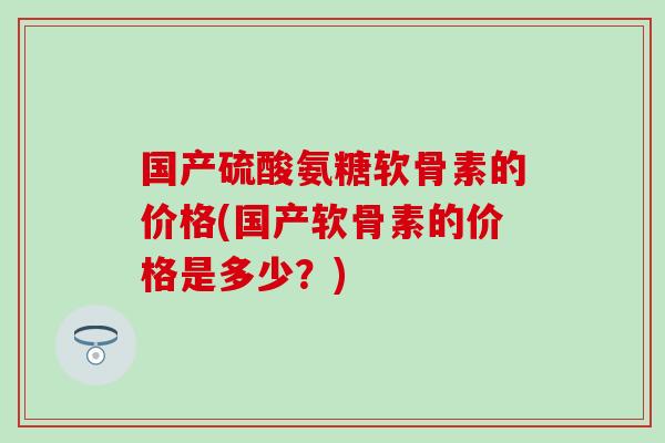 国产硫酸氨糖软骨素的价格(国产软骨素的价格是多少？)