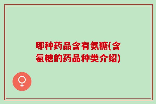 哪种药品含有氨糖(含氨糖的药品种类介绍)