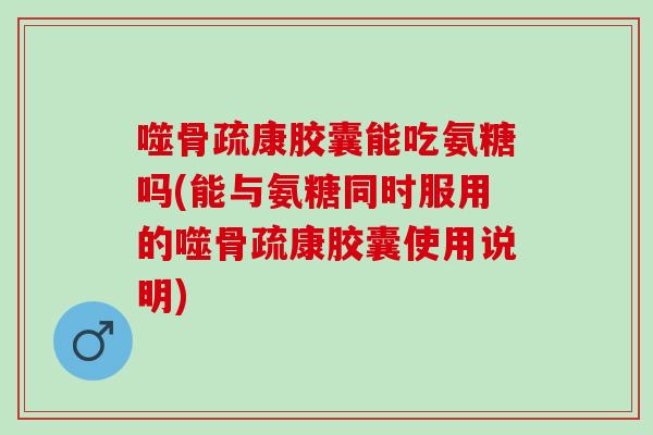 噬骨疏康胶囊能吃氨糖吗(能与氨糖同时服用的噬骨疏康胶囊使用说明)