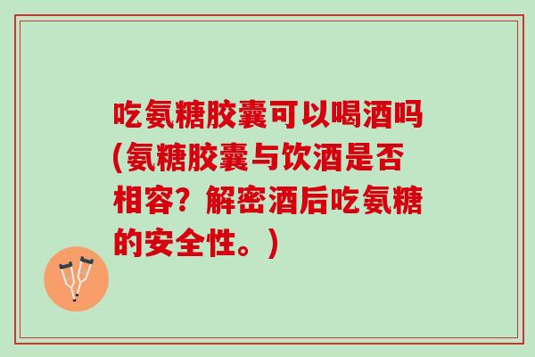 吃氨糖胶囊可以喝酒吗(氨糖胶囊与饮酒是否相容？解密酒后吃氨糖的安全性。)