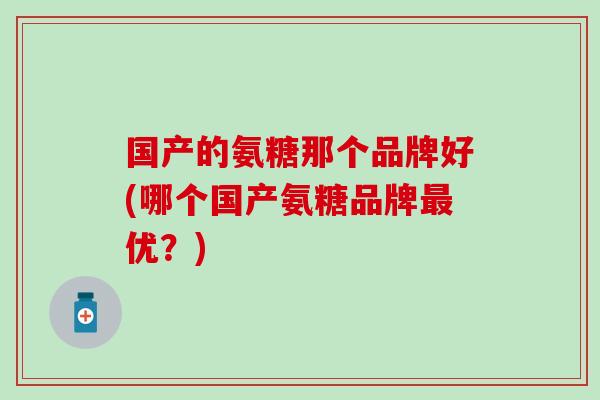 国产的氨糖那个品牌好(哪个国产氨糖品牌最优？)