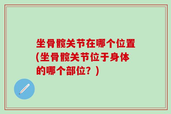 坐骨髋关节在哪个位置(坐骨髋关节位于身体的哪个部位?) 坐骨髋关节在哪个位置(坐骨髋关节位于身体的哪个部位?)