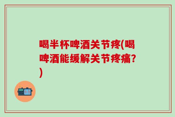 喝半杯啤酒关节疼(喝啤酒能缓解关节疼痛？)