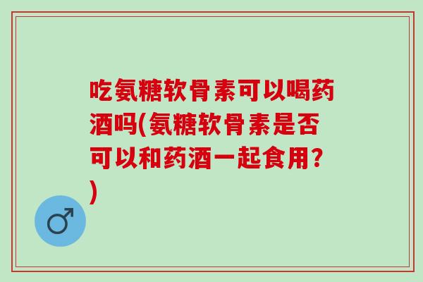 吃氨糖软骨素可以喝药酒吗(氨糖软骨素是否可以和药酒一起食用？)