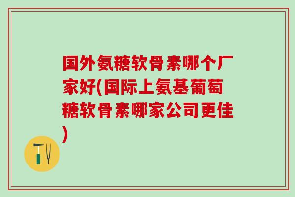 国外氨糖软骨素哪个厂家好(国际上氨基葡萄糖软骨素哪家公司更佳) 国外氨糖软骨素哪个厂家好(国际上氨基葡萄糖软骨素哪家公司更佳)