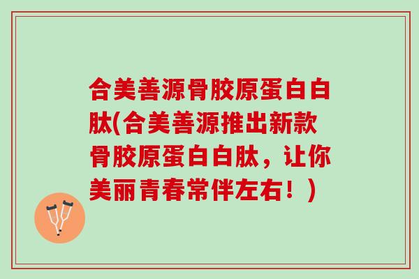 合美善源骨胶原蛋白白肽(合美善源推出新款骨胶原蛋白白肽，让你美丽青春常伴左右！)