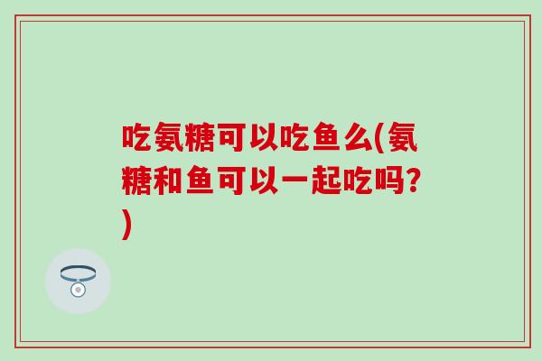 吃氨糖可以吃鱼么(氨糖和鱼可以一起吃吗？)