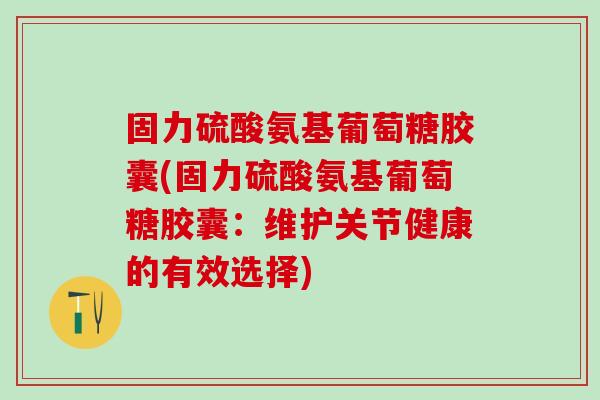 固力硫酸氨基葡萄糖胶囊(固力硫酸氨基葡萄糖胶囊：维护关节健康的有效选择)