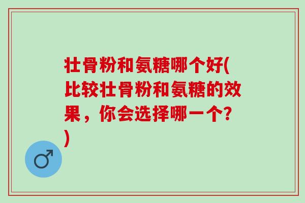 壮骨粉和氨糖哪个好(比较壮骨粉和氨糖的效果，你会选择哪一个？)